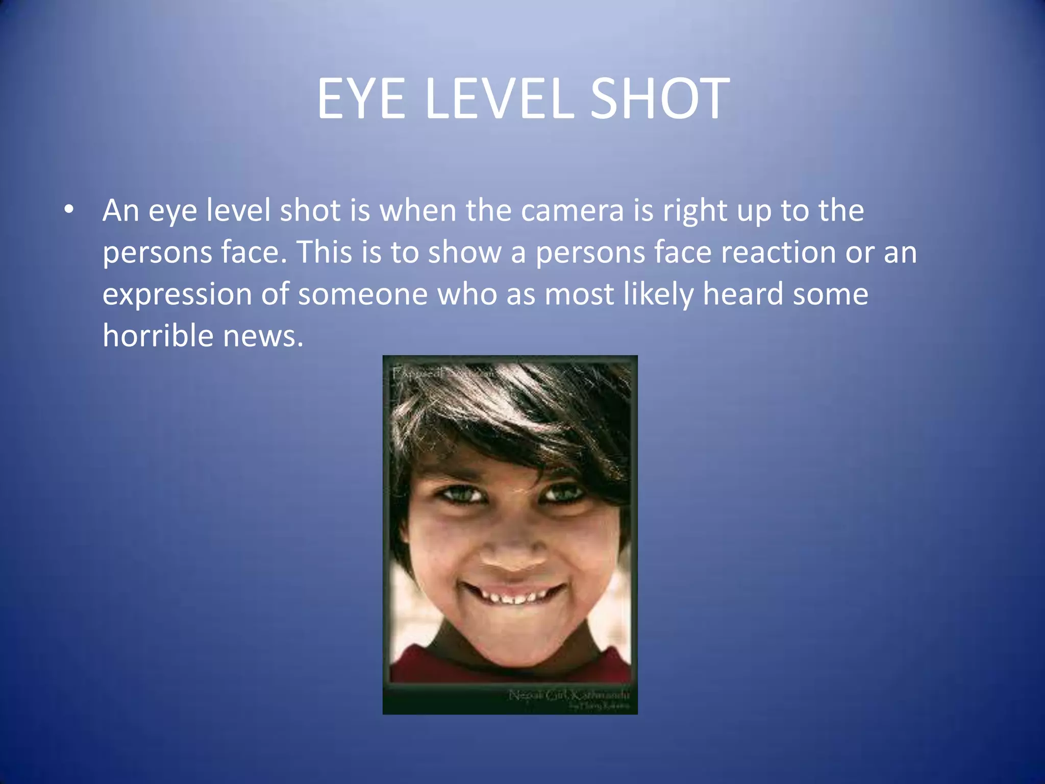 EYE LEVEL SHOTAn eye level shot is when the camera is right up to the persons face. This is to show a persons face reaction or an expression of someone who as most likely heard some horrible news. 