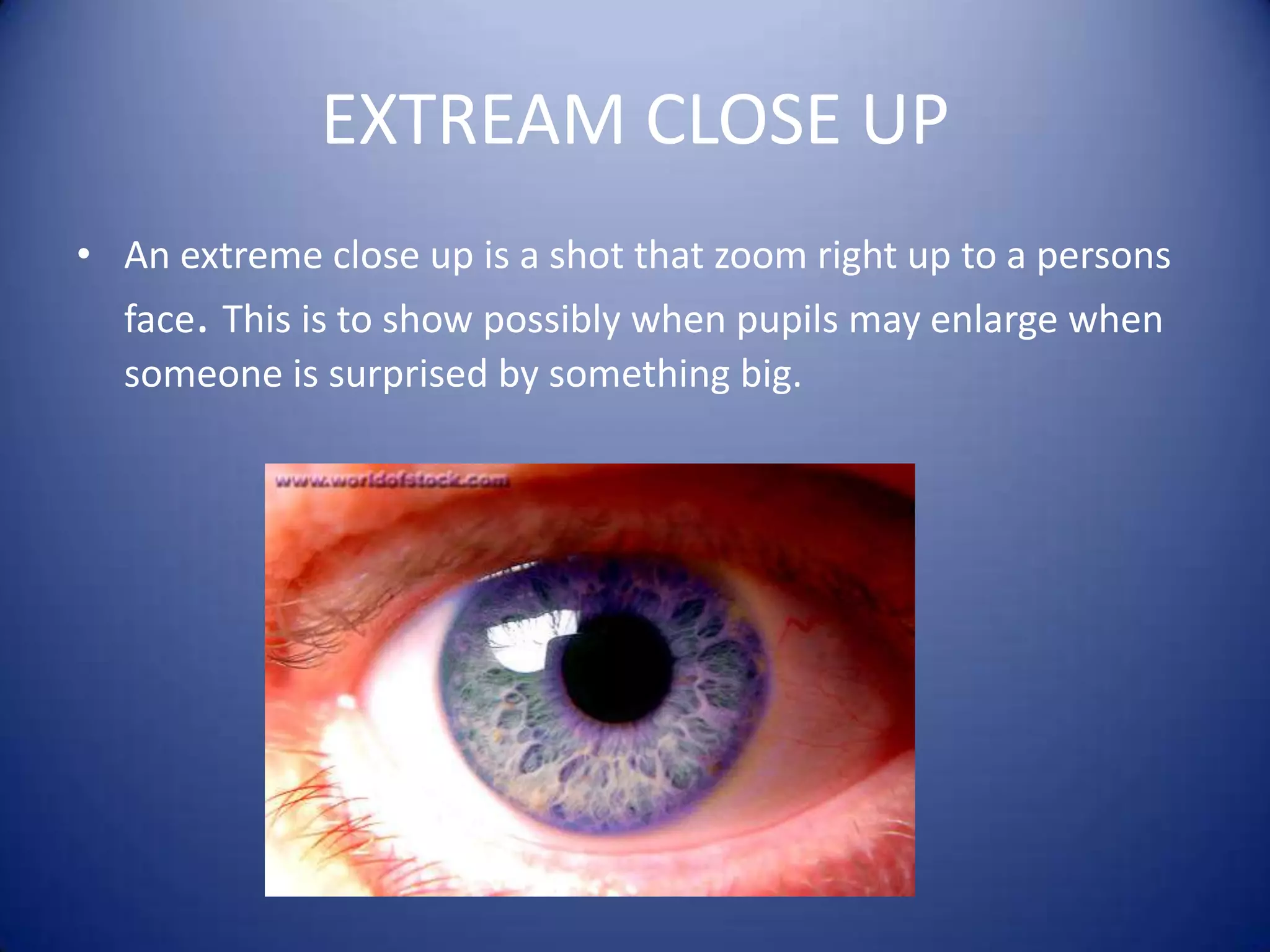 EXTREAM CLOSE UPAn extreme close up is a shot that zoom right up to a persons face. This is to show possibly when pupils may enlarge when someone is surprised by something big.