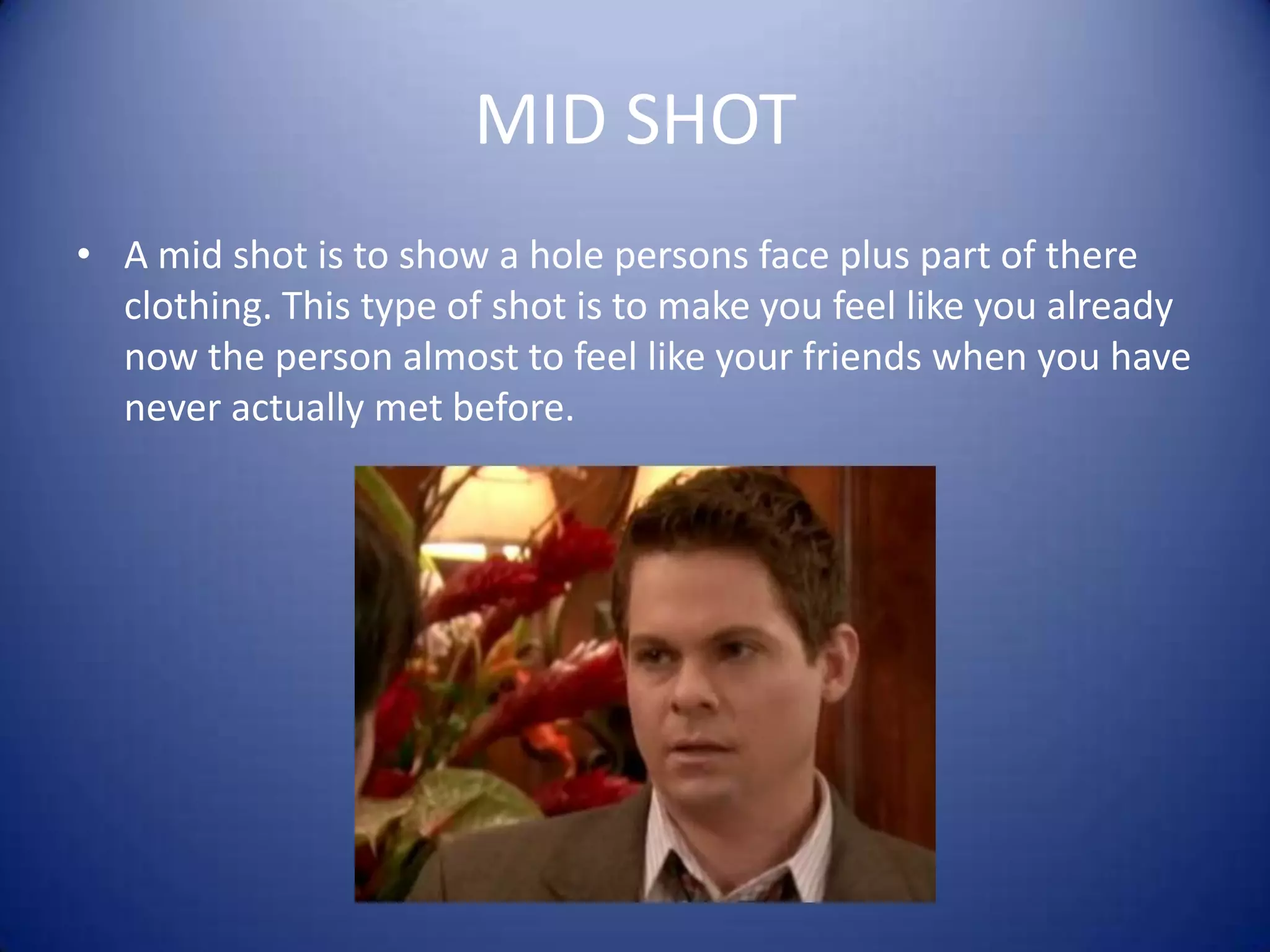 MID SHOTA mid shot is to show a hole persons face plus part of there clothing. This type of shot is to make you feel like you already now the person almost to feel like your friends when you have never actually met before.