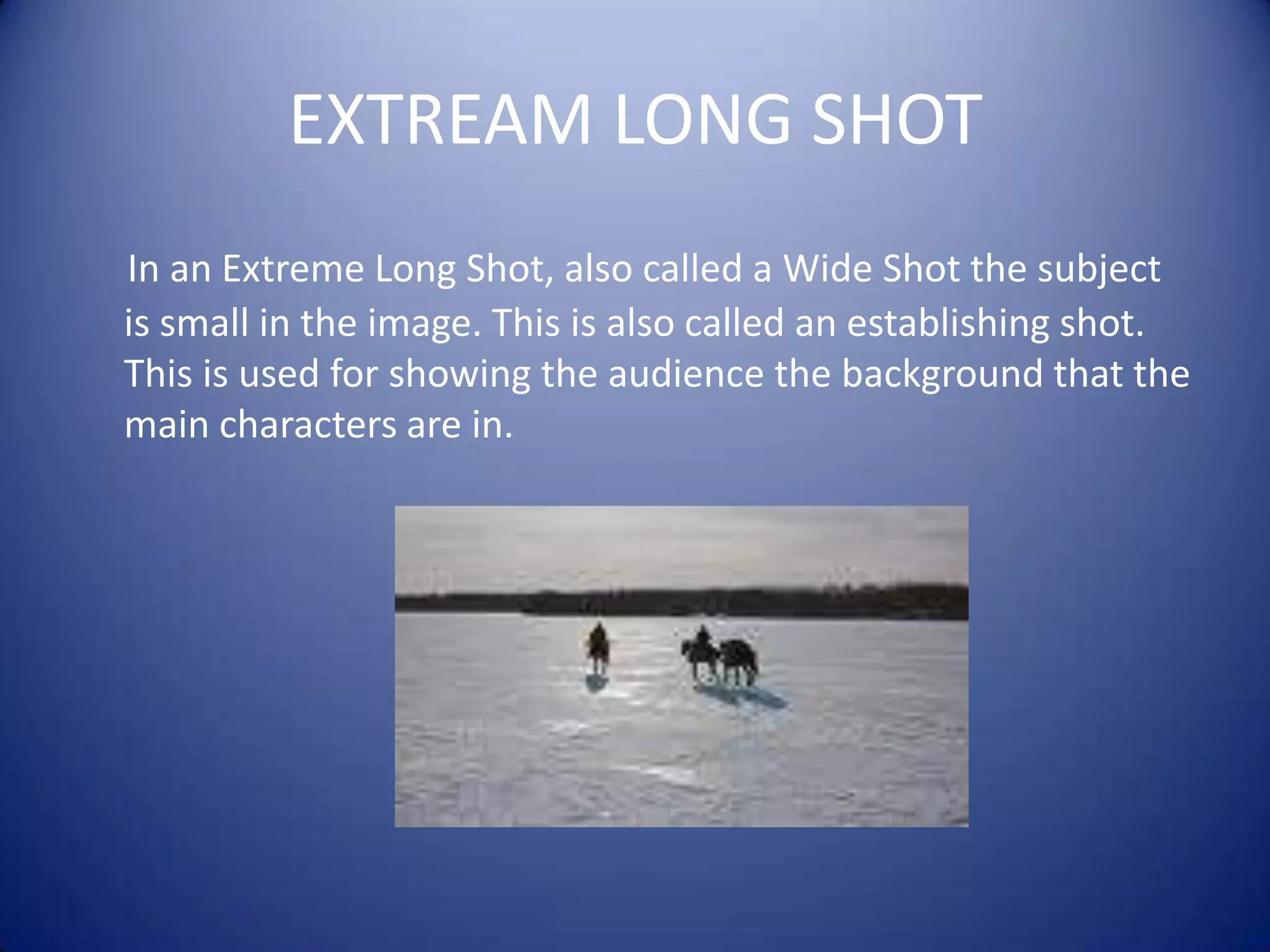 EXTREAM LONG SHOTIn an Extreme Long Shot, also called a Wide Shot the subject is small in the image. This is also called an establishing shot. This is used for showing the audience the background that the main characters are in.