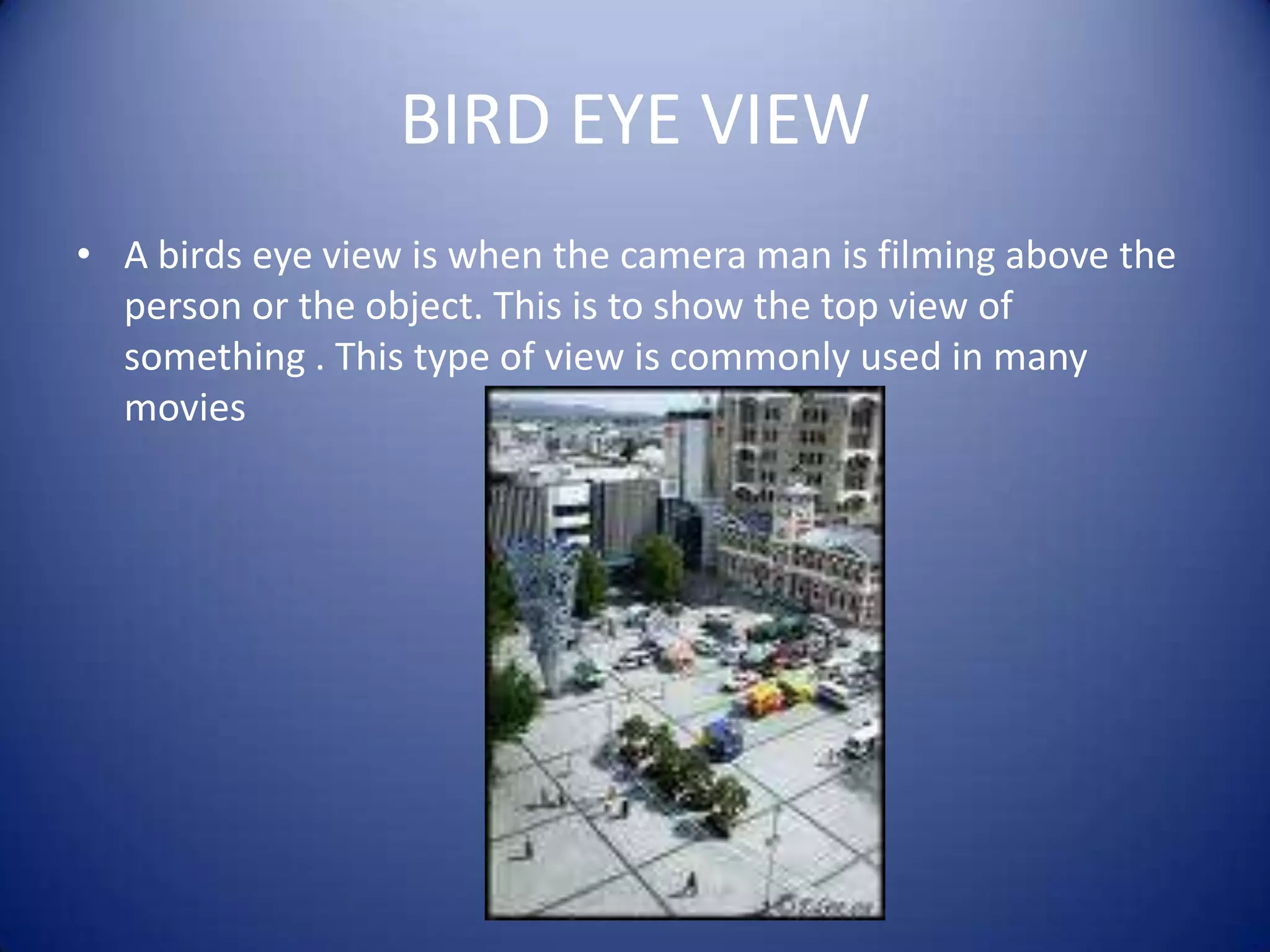 BIRD EYE VIEWA birds eye view is when the camera man is filming above the person or the object. This is to show the top view of something . This type of view is commonly used in many movies