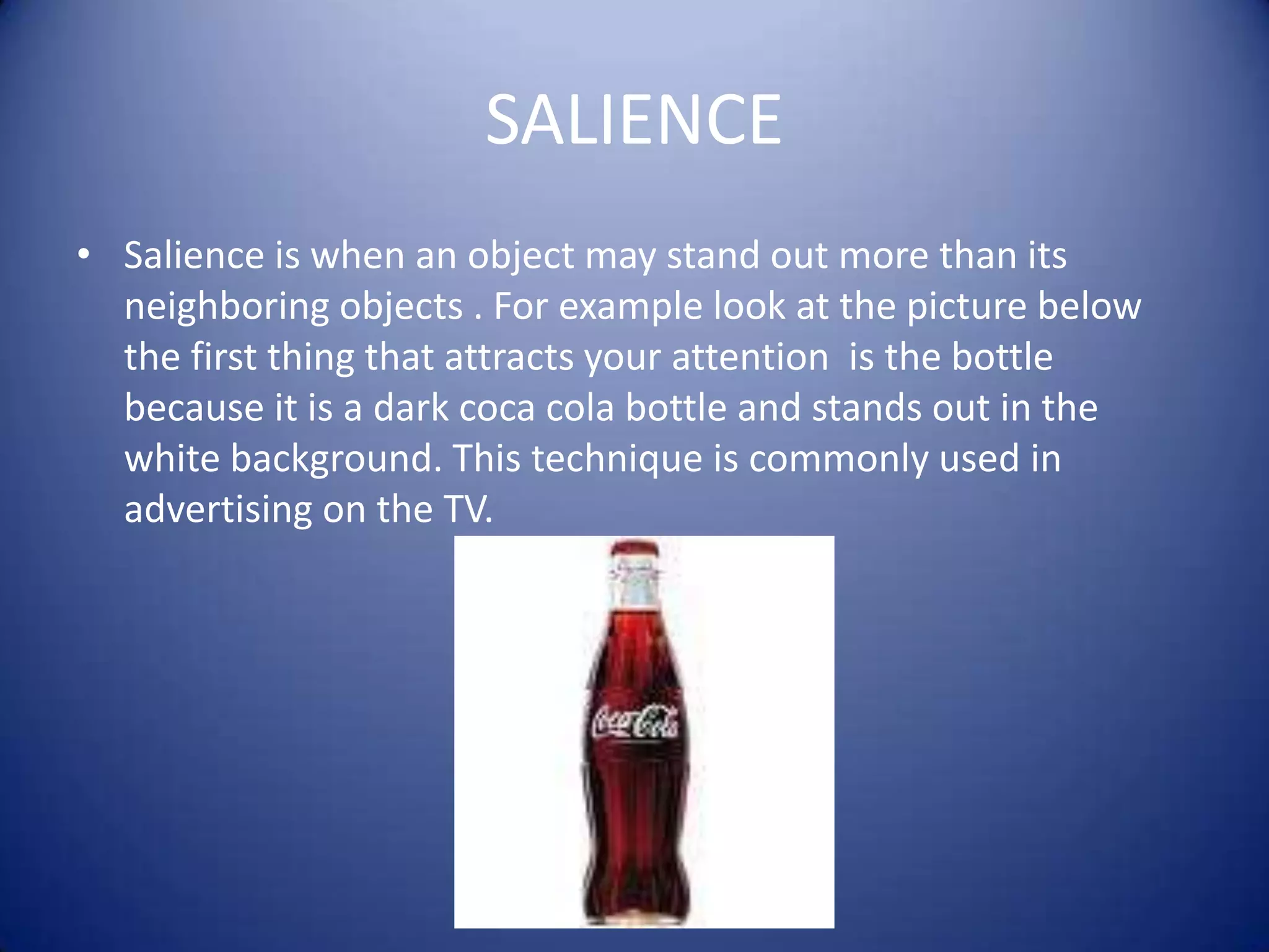 SALIENCESalience is when an object may stand out more than its neighboring objects . For example look at the picture below  the first thing that attracts your attention  is the bottle because it is a dark coca cola bottle and stands out in the white background. This technique is commonly used in advertising on the TV.     