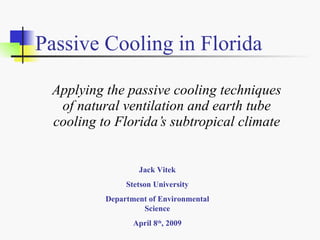 Passive Cooling in Florida

 Applying the passive cooling techniques
  of natural ventilation and earth tube
 cooling to Florida’s subtropical climate


                  Jack Vitek
               Stetson University
          Department of Environmental
                   Science
                 April 8th, 2009
 