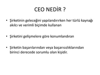 CEO NEDİR ?
• Şirketinin geleceğini yapılandırırken her türlü kaynağı
akılcı ve verimli biçimde kullanan
• Şirketini gelişmelere göre konumlandıran
• Şirketin başarılarından veya başarısızlıklarından
birinci derecede sorumlu olan kişidir.

 
