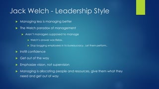 Jack Welch - Leadership Style


Managing less is managing better



The Welch paradox of management


Aren’t managers supposed to manage


Welch’s answer was Relax..



Stop bogging employees in to bureaucracy.. Let them perform..



Instill confidence



Get out of the way



Emphasize vision, not supervision



Managing is allocating people and resources, give them what they

need and get out of way

 