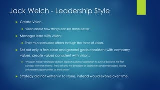 Jack Welch - Leadership Style


Create Vision




Manager lead with vision;




Vision about how things can be done better

They must persuade others through the force of vision.

Set out only a few clear and general goals consistent with company

values, create values consistent with vision..


“Prussian military strategist did not expect a plan of operation to survive beyond the first
contact with the enemy. They set only the broadest of objectives and emphasized seizing
unforeseen opportunities as they arose”



Strategy did not written in to stone, instead would evolve over time.

 