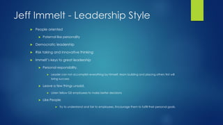 Jeff Immelt - Leadership Style


People oriented


Paternal like personality



Democratic leadership



Risk taking and innovative thinking



Immelt’s keys to great leadership


Personal responsibility,


Leader can not accomplish everything by himself, team building and placing others first will

bring success


Leave a few things unsaid,




Listen fellow GE employees to make better decisions

Like People


Try to understand and fair to employees. Encourage them to fulfill their personal goals.

 