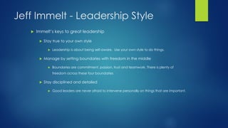 Jeff Immelt - Leadership Style


Immelt’s keys to great leadership


Stay true to your own style




Leadership is about being self-aware. Use your own style to do things.

Manage by setting boundaries with freedom in the middle


Boundaries are commitment, passion, trust and teamwork. There is plenty of
freedom across these four boundaries



Stay disciplined and detailed


Good leaders are never afraid to intervene personally on things that are important.

 
