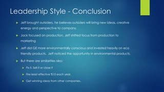 Leadership Style - Conclusion


Jeff brought outsiders, he believes outsiders will bring new ideas, creative
energy and perspective to company.



Jack focused on production, Jeff shifted focus from production to
marketing



Jeff did GE more environmentally conscious and invested heavily on eco
friendly products. Jeff noticed the opportunity in environmental products.



But there are similarities also;


Fix it, Sell it or close it



Fire least effective %10 each year.



Get winning ideas from other companies..

 