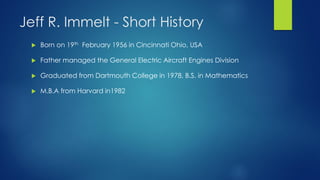 Jeff R. Immelt - Short History


Born on 19th February 1956 in Cincinnati Ohio, USA



Father managed the General Electric Aircraft Engines Division



Graduated from Dartmouth College in 1978, B.S. in Mathematics



M.B.A from Harvard in1982

 