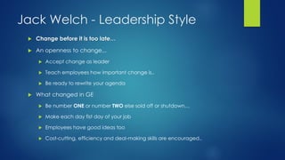 Jack Welch - Leadership Style


Change before it is too late…



An openness to change...



Teach employees how important change is..





Accept change as leader

Be ready to rewrite your agenda

What changed in GE


Be number ONE or number TWO else sold off or shutdown…



Make each day fist day of your job



Employees have good ideas too



Cost-cutting, efficiency and deal-making skills are encouraged..

 