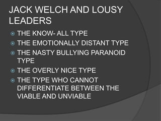 JACK WELCH AND LOUSY
LEADERS
THE KNOW- ALL TYPE
 THE EMOTIONALLY DISTANT TYPE
 THE NASTY BULLYING PARANOID
TYPE
 THE OVERLY NICE TYPE
 THE TYPE WHO CANNOT
DIFFERENTIATE BETWEEN THE
VIABLE AND UNVIABLE


 