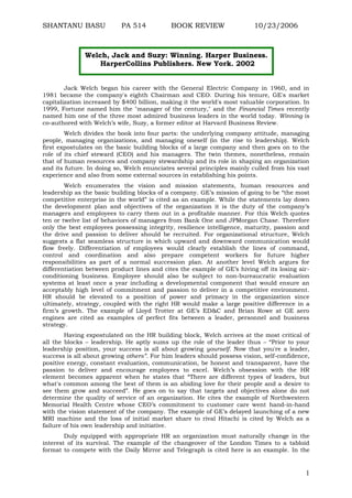 SHANTANU BASU

PA 514

BOOK REVIEW

10/23/2006

Welch, Jack and Suzy: Winning. Harper Business.
HarperCollins Publishers. New York. 2002
Jack Welch began his career with the General Electric Company in 1960, and in
1981 became the company's eighth Chairman and CEO. During his tenure, GE's market
capitalization increased by $400 billion, making it the world's most valuable corporation. In
1999, Fortune named him the "manager of the century," and the Financial Times recently
named him one of the three most admired business leaders in the world today. Winning is
co-authored with Welch‟s wife, Suzy, a former editor at Harvard Business Review.
Welch divides the book into four parts: the underlying company attitude, managing
people, managing organizations, and managing oneself (in the rise to leadership). Welch
first expostulates on the basic building blocks of a large company and then goes on to the
role of its chief steward (CEO) and his managers. The twin themes, nonetheless, remain
that of human resources and company stewardship and its role in shaping an organization
and its future. In doing so, Welch enunciates several principles mainly culled from his vast
experience and also from some external sources in establishing his points.
Welch enumerates the vision and mission statements, human resources and
leadership as the basic building blocks of a company. GE‟s mission of going to be “the most
competitive enterprise in the world” is cited as an example. While the statements lay down
the development plan and objectives of the organization it is the duty of the company‟s
managers and employees to carry them out in a profitable manner. For this Welch quotes
ten or twelve list of behaviors of managers from Bank One and JPMorgan Chase. Therefore
only the best employees possessing integrity, resilience intelligence, maturity, passion and
the drive and passion to deliver should be recruited. For organizational structure, Welch
suggests a flat seamless structure in which upward and downward communication would
flow freely. Differentiation of employees would clearly establish the lines of command,
control and coordination and also prepare competent workers for future higher
responsibilities as part of a normal succession plan. At another level Welch argues for
differentiation between product lines and cites the example of GE‟s hiving off its losing airconditioning business. Employee should also be subject to non-bureaucratic evaluation
systems at least once a year including a developmental component that would ensure an
acceptably high level of commitment and passion to deliver in a competitive environment.
HR should be elevated to a position of power and primacy in the organization since
ultimately, strategy, coupled with the right HR would make a large positive difference in a
firm‟s growth. The example of Lloyd Trotter at GE‟s ED&C and Brian Rowe at GE aero
engines are cited as examples of perfect fits between a leader, personnel and business
strategy.
Having expostulated on the HR building block, Welch arrives at the most critical of
all the blocks – leadership. He aptly sums up the role of the leader thus – “Prior to your
leadership position, your success is all about growing yourself. Now that you're a leader,
success is all about growing others”. For him leaders should possess vision, self-confidence,
positive energy, constant evaluation, communication, be honest and transparent, have the
passion to deliver and encourage employees to excel. Welch‟s obsession with the HR
element becomes apparent when he states that “There are different types of leaders, but
what's common among the best of them is an abiding love for their people and a desire to
see them grow and succeed”. He goes on to say that targets and objectives alone do not
determine the quality of service of an organization. He cites the example of Northwestern
Memorial Health Centre whose CEO‟s commitment to customer care went hand-in-hand
with the vision statement of the company. The example of GE‟s delayed launching of a new
MRI machine and the loss of initial market share to rival Hitachi is cited by Welch as a
failure of his own leadership and initiative.
Duly equipped with appropriate HR an organization must naturally change in the
interest of its survival. The example of the changeover of the London Times to a tabloid
format to compete with the Daily Mirror and Telegraph is cited here is an example. In the

1

 