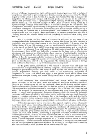 SHANTANU BASU

PA 514

BOOK REVIEW

10/23/2006

process of change management, tight controls, good internal processes and a culture of
integrity are important in preventing crises from happening as happened with The Home
Depot upon the arrival of Bob Nardelli. It is equally important for the CEO to reckon with
competition by offering more unique and focused goods and services for his enterprise.
Other allied processes such as operational budgets replacing traditional budgets would
become necessary. The manifold example of 3M‟s China operations being fuelled by a
dynamic budget and large investments in R&D is cited as an example. All such reforms and
change would have their logical corollary in mergers and acquisitions for an organization to
consolidate and expand. It is therefore not surprising that Welch emerges a strong votary of
M&A for they are “a faster way to profitable growth”. The success of the Daimler-Chrysler
merger is cited as a case in point. Welch even goes to the extreme position and says that a
company should also explore opportunities of prosperity in someone else‟s misery (“car
wreck”).
Welch presumes that the CEO of a company is appointed on the basis of his
professional qualities and generally has security of tenure. The driving force of a company is
profitability and vociferous stakeholders in the form of shareholders‟ demands must be
fulfilled. In fact Welch‟s CEO emerges, in part, as an all-powerful Machiavellian Prince, who
is to be feared, not hated. Such a CEO looms large over an organization and is vested with
liberal powers of hiring and firing staff, devising HR policies single-handedly and as the sole
decision-maker. Such a CEO may indeed be repugnant to the basic concept of corporate
governance and business law that enshrines large elements of accountability particularly
after the Enron scandal. Several externalities come into play during the selection of a new
CEO as it does for managers and other employees. Even if a CEO or managers possessing
even a third of Welch‟s suggested qualities are recruited, there is no assurance that it would
be in the best financial interest of the organization. The not-too-distant failures of Barings
Bank and Enron bear witness to top-level executive mismanagement
In the public sector, recruitment is the subject of complex rules and pulls and
pressures from a fragmented political authority and public. Recruitment is also affected by
changes in government policies. The spoils of office system also ensure that the ruling
political dispensation officially gets their share in the bureaucracy irrespective of
competence or skills. This would not apply to the private sector which needs more
professional manager to keep the profits rising rather than a non-profit public service
agency.
While advocating free communications and debate within the company
(democratization) on the one hand, Welch also holds out stentorian employee evaluation
methods and differentiation of staff by managers; these would actually militate against
freedom of expression. Rather it may even be used as a ploy to keep unionization at bay.
Discretionary typecasting of employees by managers in 20% or 70% or 10% categories may
subvert the system if the managers are not men of impeccable integrity and mentors to the
workers – indeed a rare combination. Simmering discontent is fertile ground for industrial
espionage and leakage of selective information to the media that may eventually harm the
business reputation not only of the company but of its stewards as well. As it is with the
private sector, these issues apply, suo motu, to government too. Strong unions with political
patronage often wreak havoc on government initiatives, often without adequate justification.
Welch also appears to have a pronounced bias against employee unions whereas in
many cases such unions cooperating with managements have been instrumental in raising
production levels, reducing absenteeism, ensuring timeliness of attendance, etc. In
exchange employers have granted liberal benefits to employees. An outstanding example is
the TATA industrial group in India that has not witnessed even a single employee strike in
the last 75 years. With workers, particularly in organized industries, worldwide becoming
increasingly unionized, no CEO can wish away unions with the wave of a dictatorial hand.
Similarly, stringent application of labor laws and the generally beneficent attitude of law
courts to junior employees no longer empowers a CEO to have unlimited choice in dealing
with employees. The institutionalized system for punishment of delinquency in government
and the multiple layers of appeal often subverts the authority of the departmental secretary
who then continues in office, per force, with a smaller-than-life role.

2

 
