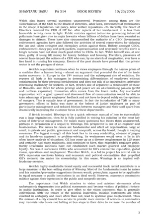 SHANTANU BASU

PA 514

BOOK REVIEW

10/23/2006

Welch also leaves several questions unanswered. Prominent among them are the
subordination of the CEO to the Board of Directors, labor laws, environmental externalities
in the shape of legislation, tax policy, labor welfare regulations, etc. Recently, the Board of
Directors removed the CEO of HP Inc. after reports of her involvement in a less than
honorable activity came to light. Public outcries against industries generating industrial
pollutants have given rise to major lawsuits where billions of dollars have been awarded as
damages to citizens. These have also circumscribed the authority of a CEO. Government
enforcement agencies have also followed the activities of several corporations for violating
the law and taken stringent and exemplary action against them. Bribery amongst CEOs,
embezzlement, fancy pay and perk packets, superannuation and severance benefits worth a
king‟s ransom have not done much good either to CEOs. In fact, Welch himself was, at one
time, guilty of using GE money for luxury holidays and housing. Therefore, pressures of
several hues impact the actions of a CEO who can, by no stretch of imagination, ever have a
free hand in running his company. Events of the past decade have proved that the private
sector is not the paragon of virtue.
Welch‟s negativism continues when he views employees through the narrow prism of
a machine than a human being – almost an argument that preceded the rise of the trade
union movement in Europe in the 19th century and the subsequent rise of socialism. He
reposes all faith in his managers in determining differentiation of employees without
consideration for their personal predilections and does not talk of an independent grievance
redressing machinery for workers. In fact, Welch‟s line of argument is reminiscent of those
of Mussolini and Hitler for whom prestige and power are an all-consuming passion (profit
and ruthless expansion). Innovation often comes from the lower ranks. Any successful
organization with a good upward and downward flow of communication would be able to
take advantage of junior employees‟ feedback and not have to depend solely on the opinions
of mangers. This is equally true of government. In fact the introduction of TQM in many
government offices in India was done at the behest of junior employees as part of
participative management and reduced friction between managers and their staff apart from
dramatically improving the customer focus in these departments.
If Welch intended Winnings to be a quick reference manual of how to successfully
run a large organization, then he is fully justified in voicing his opinions in the most key
areas of enterprise management. He raises many questions but leaves them unanswered,
perhaps in preparation of a sequel to Winnings. His perspective is one of an engineer and
businessman. The issues he raises are fundamental and affect all organizations, large or
small, in private and public, government and nonprofit, across the board, though in varying
measures. The biggest strength of this book lies in its easy readability, absence of jargon
and its hands-on approach to problem-solving. Its weaknesses would seem to lie in it‟s
often knave analysis of situations. GE has come up as a diverse conglomerate in 125 years
and certainly had many traditions, and continues to have, that engenders employee pride.
Surely Draconian solutions have not established such market goodwill and employee
loyalty. Nor was it successive CEOs who accounted for GE‟s commercial reputation, global
vision, operations and employment. Therefore Welch, in a bid to project his central role in
GE‟s expansion overlooks history and economic and political externalities that propelled
GE‟s meteoric rise under his stewardship. In this sense, Winnings is an implied selflaudatory exercise.
Welch‟s highly-marketable brand equity and successful track record contribute in a
large measure to the best-selling status of Winning. Most of the fundamental issue he raises
and his curative/preventive suggestions thereon would, prima facie, appear to be applicable
in equal measure to public institutions in an ideal world. However, numerous constraints
militate against their operation in the public and nonprofit sectors.
The importance that Welch attaches to vision and mission statements often
unfortunately degenerates into political statements and become victims of political rhetoric
in public institutions. In order to give effect to the vision statement that is generally
coterminous with the tenure of the political leadership, mission statements are often
couched in ambiguity and more often than not, lead to systemic goal displacement. Thus
the mission of a city council bus service to provide more number of services to commuters
may translate into buses not halting at bus stops in their drive to increase the number of

3

 