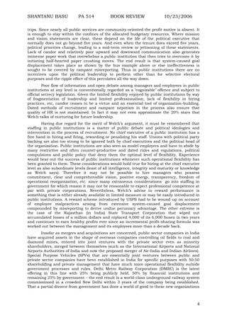 SHANTANU BASU

PA 514

BOOK REVIEW

10/23/2006

trips. Since nearly all public services are community-oriented the profit motive is absent. It
is enough to stay within the confines of the allocated budgetary resources. Where mission
and vision statements are clear, these depend on the life of the political executive that
normally does not go beyond five years. And even when the tenure does exceed five years,
political priorities change, leading to a mid-term review or jettisoning of these statements.
Lack of candor and relatively poor upward and downward communication also generates
immense paper work that overwhelms a public institution that then tries to overcome it by
initiating half-hearted paper crushing moves. The end result is that system-caused goal
displacement takes place as shown by the bus example above or else ineffectiveness is
sought to be covered by rampant misreporting. Thus in public institutions there are no
incentives upon the political leadership to perform other than for selective electoral
purposes and the ripple effect of this percolates all the way down.
Poor flow of information and open debate among managers and employees in public
institutions at any level is conventionally regarded as a „cognizable‟ offence and subject to
official secrecy legislation. Given the limited flexibility enjoyed by public institutions by way
of fragmentation of leadership and limited professionalism, lack of flexibility in hiring
practices, etc, candor ceases to be a virtue and an essential tool of organization-building.
Dated methods of recruitment and rampant nepotism in the process also ensure that
quality of HR is not maintained. In fact it may not even approximate the 20% stars that
Welch talks of nurturing for future leadership.
Having due regard for the merit of Welch‟s argument, it must be remembered that
staffing in public institutions is a matter of public debate and political ideologies and
intervention in the process of recruitment. No chief executive of a public institution has a
free hand in hiring and firing, rewarding or penalizing his staff. Unions with political party
backing are also too strong to be ignored both by chief executives and the political head of
the organization. Public institutions are also seen as model employers and have to abide by
many restrictive and often counter-productive and dated rules and regulations, political
compulsions and public policy that deny them the optimal level of flexibility. Experience
would bear out the success of public institutions whenever such operational flexibility has
been granted to them. These considerations would hold true for hiring at the chief executive
level as also subordinate levels (least of all intelligence, integrity and maturity or knowledge
as Welch says). Therefore it may not be possible to hire managers who possess
commitment, clear and comprehensible vision, positive energy, transparency, freedom of
operational reorganization, etc. since many extraneous considerations go into staffing in
government for which reason it may not be reasonable to expect professional competence at
par with private corporations. Nevertheless, Welch‟s advise to reward performance is
something that is either already available in limited measure or may be easily introduced in
public institutions. A reward scheme introduced by USPS had to be wound up on account
of employee malpractices arising from extensive system-caused goal displacement
compounded by misreporting to derive undue pecuniary advantage. The other extreme is
the case of the Rajasthan (in India) State Transport Corporation that wiped out
accumulated losses of a million dollars and replaced 4,000 of its 6,000 buses in two years
and continues to earn healthy profits ever since an incremental profit-sharing formula was
worked out between the management and its employees more than a decade back.
Insofar as mergers and acquisitions are concerned, public sector companies in India
have acquired assets in the shape of overseas companies controlling oil fields to coal and
diamond mines, entered into joint ventures with the private sector even as minority
shareholders, merged between themselves (such as the International Airports and National
Airports Authorities of India and now the proposed merger of Air-India and Indian Airlines).
Special Purpose Vehicles (SPVs) that are essentially joint ventures between public and
private sector companies have been established in India for specific purposes with 50:50
shareholding and private management that have much more operational flexibility outside
government processes and rules. Delhi Metro Railway Corporation (DMRC) is the latest
offering in this line with 25% being publicly held, 50% by financial institutions and
remaining 25% by government – the end result is a world-class underground railway system
commissioned in a crowded New Delhi within 3 years of the company being established.
That a partial divorce from government has done a world of good to these new organizations

4

 