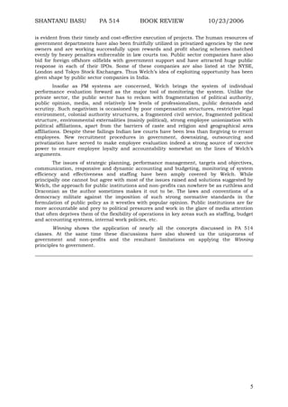 SHANTANU BASU

PA 514

BOOK REVIEW

10/23/2006

is evident from their timely and cost-effective execution of projects. The human resources of
government departments have also been fruitfully utilized in privatized agencies by the new
owners and are working successfully upon rewards and profit sharing schemes matched
evenly by heavy penalties enforceable in law courts too. Public sector companies have also
bid for foreign offshore oilfields with government support and have attracted huge public
response in each of their IPOs. Some of these companies are also listed at the NYSE,
London and Tokyo Stock Exchanges. Thus Welch‟s idea of exploiting opportunity has been
given shape by public sector companies in India.
Insofar as PM systems are concerned, Welch brings the system of individual
performance evaluation forward as the major tool of monitoring the system. Unlike the
private sector, the public sector has to reckon with fragmentation of political authority,
public opinion, media, and relatively low levels of professionalism, public demands and
scrutiny. Such negativism is occasioned by poor compensation structures, restrictive legal
environment, colonial authority structures, a fragmented civil service, fragmented political
structure, environmental externalities (mainly political), strong employee unionization with
political affiliations, apart from the barriers of caste and religion and geographical area
affiliations. Despite these failings Indian law courts have been less than forgiving to errant
employees. New recruitment procedures in government, downsizing, outsourcing and
privatization have served to make employee evaluation indeed a strong source of coercive
power to ensure employee loyalty and accountability somewhat on the lines of Welch‟s
arguments.
The issues of strategic planning, performance management, targets and objectives,
communication, responsive and dynamic accounting and budgeting, monitoring of system
efficiency and effectiveness and staffing have been amply covered by Welch. While
principally one cannot but agree with most of the issues raised and solutions suggested by
Welch, the approach for public institutions and non-profits can nowhere be as ruthless and
Draconian as the author sometimes makes it out to be. The laws and conventions of a
democracy militate against the imposition of such strong normative standards in the
formulation of public policy as it wrestles with popular opinion. Public institutions are far
more accountable and prey to political pressures and work in the glare of media attention
that often deprives them of the flexibility of operations in key areas such as staffing, budget
and accounting systems, internal work policies, etc.
Winning shows the application of nearly all the concepts discussed in PA 514
classes. At the same time these discussions have also showed us the uniqueness of
government and non-profits and the resultant limitations on applying the Winning
principles to government.
__________________________________________________________________________________________

5

 