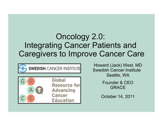 Oncology 2.0:
 Integrating Cancer Patients and
Caregivers to Improve Cancer Care
                   Howard (Jack) West, MD
                   Swedish Cancer Institute
                         Seattle, WA
                       Founder & CEO
                          GRACE

                       October 14, 2011
 