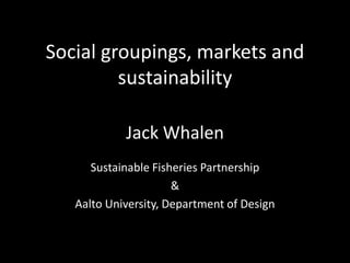 Social groupings, markets and
         sustainability

            Jack Whalen
      Sustainable Fisheries Partnership
                      &
   Aalto University, Department of Design
 
