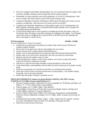  Received, configured and installed desktops/laptops for over one thousand internal company wide
customers, including backing up and restoring data and all working programs.
 Responsible for setup, connection and weekly maintenance of seven Cox Communication retail
stores to include their Point Of Sale systems (POS) within Orange County.
 Assigned as BlackBerry Enterprise Administrator (BES) along with Sprint and Verizon account
manager to troubleshoot, order and service all wireless devices on the BES.
 Assigned as the SharePoint Administrator for the northern region of Cox Communications the
duties included; monitoring groups, creating SharePoint groups, granting access to groups and
researching requests per department.
 Used Network Admin tools to assist customers in changing passwords,clear logout status,use
TraceRoute,Ping, IPConfig to assist field technicians in configuring their laptops. For all laptops
and wireless devices I configured the Customers RSA via the RSA Server then importing the
token to the laptop or wireless device.
PCS International 03/2006 - 12/2006
Network Administrator / Project Coordinator
 Installed all network hardware and software to include Point of Sale Systems (POS) in all
assigned company locations.
 Receive the servers,load server software and configure the server farm.
 Create and issue the IP’s,Subnet Mask and Default Gateway
 Monitor servers and keeping hardware accounts up-to-date with Hewlett Packard and Dell.
 Monitor daily server virus activity and keep the virus files up-to-date for each location.
 Maintain network and computer system security
 Work with third party vendors to order servers,printers, server racks,security and wireless
systems for businesses and homes as needed.
 Add users to a network and assign and update security permissions on the network.
 Using Group Policies and monitoring network admin accounts to keep users in the proper security
group.
 Train users on the proper use of hardware and software as needed per their location.
 Work with COLO to make sure back up and restores are done properly. This included running
bi-annually tests on all system functions.
 Install, map and monitor all printers and printer servers.
MILITARYEXPERIENCE-Gunnery Sergeant (Retired / Gulf War, OIF, OEF Veteran)
(USMCR) 1st Civil Affairs Group, Camp Pendleton CA
 Served as Company Gunnery Sergeant for two years,responsible for 150 Marines and Sailors and
Officers. 3rd
/ 1st
Civil Affairs Group, Camp Pendleton.
 Projects totaling over 3.5 million dollars while deployed.
 Created Military Project Scope of Work, Risk Assessments,Budget Analysis and Supervised
Vendor Bidding for projects in Iraq and Afghanistan.
 Served as Subject Matter Expert (SME) for Reconstruction, Humanitarian and Sustainability
Projects in Iraq and Afghanistan resulting in over 3.5 million dollars in projects between the two
countries.
 Coordinated local government officials, military / civilian medical units for a positive outcome
for various Humanitarian Projects in Haiti, Peru,Honduras, Nicaragua and Chile.
 Held a Secret and Top Secret Clearance.
 