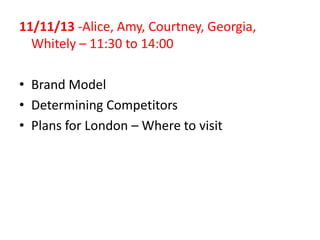 11/11/13 -Alice, Amy, Courtney, Georgia,
Whitely – 11:30 to 14:00
• Brand Model
• Determining Competitors
• Plans for London – Where to visit

 
