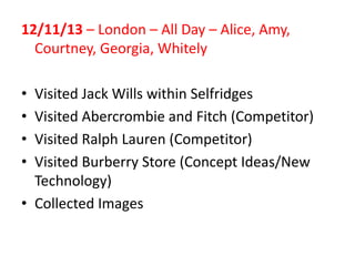 12/11/13 – London – All Day – Alice, Amy,
Courtney, Georgia, Whitely
•
•
•
•

Visited Jack Wills within Selfridges
Visited Abercrombie and Fitch (Competitor)
Visited Ralph Lauren (Competitor)
Visited Burberry Store (Concept Ideas/New
Technology)
• Collected Images

 