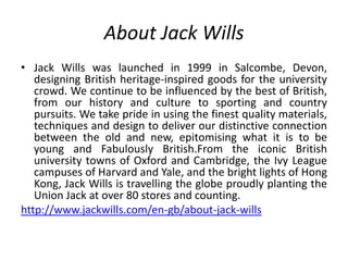 About Jack Wills
• Jack Wills was launched in 1999 in Salcombe, Devon,
designing British heritage-inspired goods for the university
crowd. We continue to be influenced by the best of British,
from our history and culture to sporting and country
pursuits. We take pride in using the finest quality materials,
techniques and design to deliver our distinctive connection
between the old and new, epitomising what it is to be
young and Fabulously British.From the iconic British
university towns of Oxford and Cambridge, the Ivy League
campuses of Harvard and Yale, and the bright lights of Hong
Kong, Jack Wills is travelling the globe proudly planting the
Union Jack at over 80 stores and counting.
http://www.jackwills.com/en-gb/about-jack-wills

 