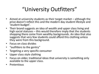 “University Outfitters”
• Aimed at university students as their target market – although the
price doesn’t reflect this and the modern day student lifestyle and
‘student budget’.
• Their brand suggests an idea of wealth and upper class living and
high social statuses – this would therefore imply that the students
shopping there come from wealthy backgrounds. An idea that also
suggests that very few students could afford this clothing unless
they were from this background.
• Focus on class divides
• “outfitters to the gentry”
• Targeting a very specific consumer
• Upper class style clothing
• Focus on older, traditional ideas that university is something only
available to the upper class.
• Pretentious

 