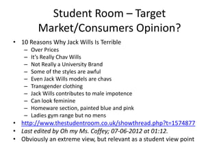Student Room – Target
Market/Consumers Opinion?
• 10 Reasons Why Jack Wills Is Terrible
–
–
–
–
–
–
–
–
–
–

Over Prices
It’s Really Chav Wills
Not Really a University Brand
Some of the styles are awful
Even Jack Wills models are chavs
Transgender clothing
Jack Wills contributes to male impotence
Can look feminine
Homeware section, painted blue and pink
Ladies gym range but no mens

• http://www.thestudentroom.co.uk/showthread.php?t=1574877
• Last edited by Oh my Ms. Coffey; 07-06-2012 at 01:12.
• Obviously an extreme view, but relevant as a student view point

 