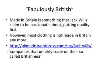 “Fabulously British”
• Made in Britain is something that Jack Wills
claim to be passionate about, putting quality
first.
• However, most clothing is not made in Britain
any more.
• http://ukmade.wordpress.com/tag/jack-wills/
- ‘companies that unfairly trade on their so
called Britishness’

 
