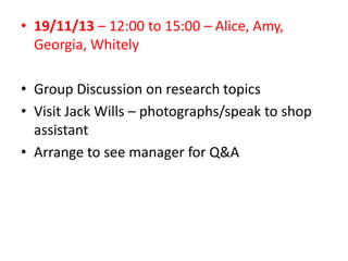 • 19/11/13 – 12:00 to 15:00 – Alice, Amy,
Georgia, Whitely
• Group Discussion on research topics
• Visit Jack Wills – photographs/speak to shop
assistant
• Arrange to see manager for Q&A

 