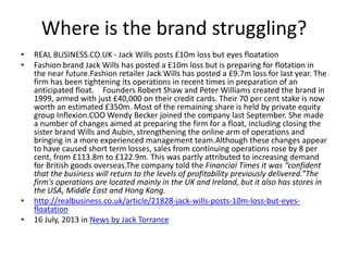 Where is the brand struggling?
•
•

•
•

REAL BUSINESS.CO.UK - Jack Wills posts £10m loss but eyes floatation
Fashion brand Jack Wills has posted a £10m loss but is preparing for flotation in
the near future.Fashion retailer Jack Wills has posted a £9.7m loss for last year. The
firm has been tightening its operations in recent times in preparation of an
anticipated float.  Founders Robert Shaw and Peter Williams created the brand in
1999, armed with just £40,000 on their credit cards. Their 70 per cent stake is now
worth an estimated £350m. Most of the remaining share is held by private equity
group Inflexion.COO Wendy Becker joined the company last September. She made
a number of changes aimed at preparing the firm for a float, including closing the
sister brand Wills and Aubin, strengthening the online arm of operations and
bringing in a more experienced management team.Although these changes appear
to have caused short term losses, sales from continuing operations rose by 8 per
cent, from £113.8m to £122.9m. This was partly attributed to increasing demand
for British goods overseas.The company told the Financial Times it was “confident
that the business will return to the levels of profitability previously delivered.”The
firm's operations are located mainly in the UK and Ireland, but it also has stores in
the USA, Middle East and Hong Kong.
http://realbusiness.co.uk/article/21828-jack-wills-posts-10m-loss-but-eyesfloatation
16 July, 2013 in News by Jack Torrance

 