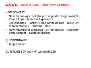 22/11/13 – 10:00 to 13:00 – Alice, Amy, Courtney
NEW CONCEPT
• New Technology could help to appeal to target market –
Phone App/ Interactive Experience
• Seasonnaires – Parties/Brand Ambassadors – more Uni
representatives – Student Unions
• New Advertising campaign – attract market – celebrity
endorsement – Made In Chelsea
QUESTIONNAIRE
• Target maket
QUESTIONS FOR JACK WILLS MANAGER

 