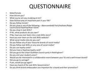 QUESTIONNAIRE
•
•
•
•
•
•
•
•
•
•
•
•
•
•
•
•
•
•
•
•
•
•

Male/Female
How old are you?
What course are you studying at Uni?
Does fashion play an important part in your life?
Do you follow trends?
Do you shop in any of the following – Abercrombie& Fitch/Hollister/Ralph
Lauren/Zara/Topshop/River Island
Do you shop in Jack Wills?
If Yes, what products do you own?
If No, have you ever been into a Jack Wills store?
Have you ever been on the Jack Wills website?
What social media sites do you use?
Do you follow any of your favourite brands of social media?
Do you follow Jack Wills on any area of social media?
Do you use loyalty cards?
Did you have a Topshop loyalty card?
Did you go to the Urban Outfitters launch party in Nottingham?
Do you visit your student union?
Would you be interested in a collaboration event between your SU and a well known brand?
Did you go to carnage?
If yes, would you go again?
Have you heard of the Jack Wills Seasonnaires?
Do you think brand ambassadors are important for a brand and their promotion?

 