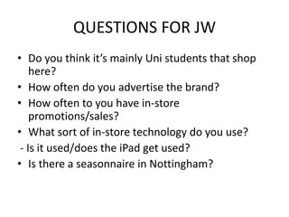 QUESTIONS FOR JW
• Do you think it’s mainly Uni students that shop
here?
• How often do you advertise the brand?
• How often to you have in-store
promotions/sales?
• What sort of in-store technology do you use?
- Is it used/does the iPad get used?
• Is there a seasonnaire in Nottingham?

 