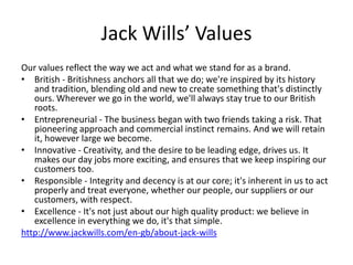 Jack Wills’ Values
Our values reflect the way we act and what we stand for as a brand.
• British - Britishness anchors all that we do; we're inspired by its history
and tradition, blending old and new to create something that's distinctly
ours. Wherever we go in the world, we'll always stay true to our British
roots.
• Entrepreneurial - The business began with two friends taking a risk. That
pioneering approach and commercial instinct remains. And we will retain
it, however large we become.
• Innovative - Creativity, and the desire to be leading edge, drives us. It
makes our day jobs more exciting, and ensures that we keep inspiring our
customers too.
• Responsible - Integrity and decency is at our core; it's inherent in us to act
properly and treat everyone, whether our people, our suppliers or our
customers, with respect.
• Excellence - It's not just about our high quality product: we believe in
excellence in everything we do, it's that simple.
http://www.jackwills.com/en-gb/about-jack-wills

 