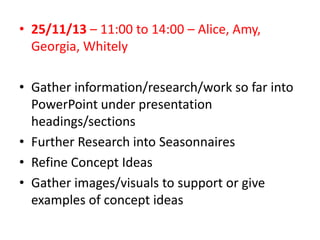 • 25/11/13 – 11:00 to 14:00 – Alice, Amy,
Georgia, Whitely
• Gather information/research/work so far into
PowerPoint under presentation
headings/sections
• Further Research into Seasonnaires
• Refine Concept Ideas
• Gather images/visuals to support or give
examples of concept ideas

 