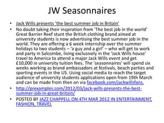 JW Seasonnaires
• Jack Wills presents ‘the best summer job in Britain’
• No doubt taking their inspiration from 'The best job in the world'
Great Barrier Reef stunt the British clothing brand aimed at
university students is now advertising the best summer job in the
world. They are offering a 6 week internship over the summer
holidays to two students – ‘a guy and a girl’ – who will get to work
and party in Salcombe, living exclusively in the 'Jack Wills house'
travel to America to attend a major Jack Wills event and get
£10,000 in university tuition fees. The 'seasonnaires' will spend six
weeks working as brand ambassadors at festivals, beach parties and
sporting events in the US. Using social media to reach the target
audience of university students applications open from 19th March
and can be made from then on via facebook.com/jackwillsfans.
• http://prexamples.com/2012/03/jack-wills-presents-the-bestsummer-job-in-great-britain/
• POSTED BY JAZZ CHAPPELL ON 4TH MAR 2012 IN ENTERTAINMENT,
FASHION, TRAVEL

 