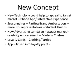 New Concept
• New Technology could help to appeal to target
market – Phone App/ Interactive Experience
• Seasonnaires – Parties/Brand Ambassadors –
more Uni representatives – Student Unions
• New Advertising campaign – attract market –
celebrity endorsement – Made In Chelsea
• Loyalty Cards – Clothing/Parties
• App – linked into loyalty points

 