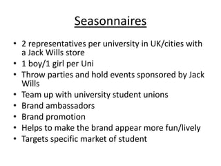 Seasonnaires
• 2 representatives per university in UK/cities with
a Jack Wills store
• 1 boy/1 girl per Uni
• Throw parties and hold events sponsored by Jack
Wills
• Team up with university student unions
• Brand ambassadors
• Brand promotion
• Helps to make the brand appear more fun/lively
• Targets specific market of student

 