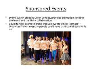 Sponsored Events
• Events within Student Union venues, provides promotion for both
the brand and the Uni – collaboration
• Could further promote brand through events similar ‘carnage’ –
Organised T-shirt events – people could have t-shirts with Jack Wills
on

 