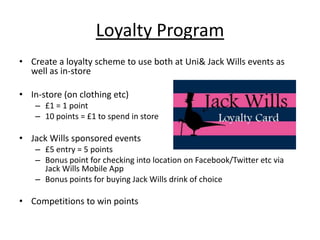 Loyalty Program
• Create a loyalty scheme to use both at Uni& Jack Wills events as
well as in-store
• In-store (on clothing etc)
– £1 = 1 point
– 10 points = £1 to spend in store

• Jack Wills sponsored events
– £5 entry = 5 points
– Bonus point for checking into location on Facebook/Twitter etc via
Jack Wills Mobile App
– Bonus points for buying Jack Wills drink of choice

• Competitions to win points

 