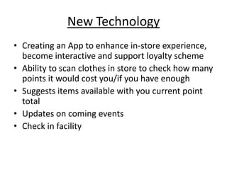 New Technology
• Creating an App to enhance in-store experience,
become interactive and support loyalty scheme
• Ability to scan clothes in store to check how many
points it would cost you/if you have enough
• Suggests items available with you current point
total
• Updates on coming events
• Check in facility

 