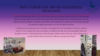 WHY I CHOSE THE BRAND AND INITIAL
THOUGHTS.
• I chose to research Jack Wills as I love the unique aesthetic and brand image, and the way this separates
them from larger high street retailers, like: River Island and Topshop, whose brand image almost seems
slightly formal and simple compared to Jack Wills. I also appreciate the quality of the clothing, although
this presents a higher price point, you now the garnets will last.
• Initially upon entering the store in Chester, I envisaged the store being full of university students,
however to my surprise the store was empty. I wondered why this was, and immediately had some
thoughts on how I could change this, be that through a fashion show in the city centre, followed by a
summer themed fair for university students to promote the brand.
 