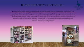 BRAND IDENTITY CONTINUED…
• As well as the brand selling garments, there are also products that are an extension to the brand. For
example; underwear, socks, bags, scarves, body lotions, sunglasses, body sprays, shoes and water bottles.
This helps the consumer to put together a whole outfit in the store in a cohesive manner. This extension
products also help consumers, especially younger girls to buy into the brand without spending larger
amounts of money on full garments.
 