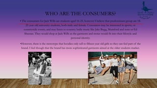 WHO ARE THE CONSUMERS?
• The consumers for Jack Wills are students aged 16-25, however I believe that predominant group are 18-
25 year old university students, both male and female. Consumers may be interested in sports, or
countryside events, and may listen to country/indie music like Jake Bugg, Mumford and sons or Ed
Sheeran. They would shop at Jack Wills as the garments and stores would fit into their lifestyle and
personal identity.
•However, there is the stereotype that hoodies only sell to fifteen year old girls so they can feel part of the
brand. I feel though that the brand has more sophisticated garments aimed at the older students market.
 