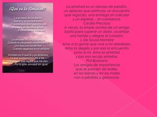 La amistad es un abrazo de perdón,un aplauso que estimula, un encuentroque regocija, una entrega sin calculary un esperar... sin cansancio.Cecilia Precioso A veces, la simple sonrisa de un amigobasta para superar un dolor, cicatrizaruna herida y alegrar el corazón.J. De Sousa NombreAmo a la gente que vive a mi alrededor.Amo la alegría y por eso la encuentrojunto a mí. Amo la amistady por eso recojo estrellas.Phil BosmansLos amigos de importanciaque se precien de leales,en los bienes y en los malesvan a pérdida y ganancia.