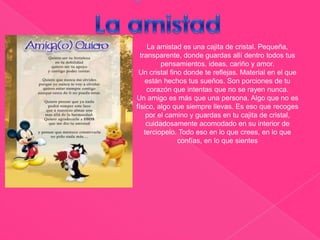                                                  La amistad es una cajita de cristal. Pequeña, transparente, donde guardas allí dentro todos tus pensamientos, ideas, cariño y amor.Un cristal fino donde te reflejas. Material en el que están hechos tus sueños. Son porciones de tu corazón que intentas que no se rayen nunca. Un amigo es más que una persona. Algo que no es físico, algo que siempre llevas. Es eso que recoges por el camino y guardas en tu cajita de cristal, cuidadosamente acomodado en su interior de terciopelo. Todo eso en lo que crees, en lo que confías, en lo que sientesLa amistad