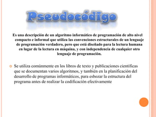Es una descripción de un algoritmo informático de programación de alto nivel
     compacto e informal que utiliza las convenciones estructurales de un lenguaje
      de programación verdadero, pero que está diseñado para la lectura humana
        en lugar de la lectura en máquina, y con independencia de cualquier otro
                                lenguaje de programación.


   Se utiliza comúnmente en los libros de texto y publicaciones científicas
    que se documentan varios algoritmos, y también en la planificación del
    desarrollo de programas informáticos, para esbozar la estructura del
    programa antes de realizar la codificación efectivamente
 