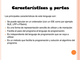 Características y partes
Las principales características de este lenguaje son:

   Se puede ejecutar en un ordenador (con un IDE como por ejemplo
    SLE, LPP o PSeInt)
   Es una forma de representación sencilla de utilizar y de manipular.
   Facilita el paso del programa al lenguaje de programación.
   Es independiente del lenguaje de programación que se vaya a
    utilizar.
   Es un método que facilita la programación y solución al algoritmo del
    programa.
 